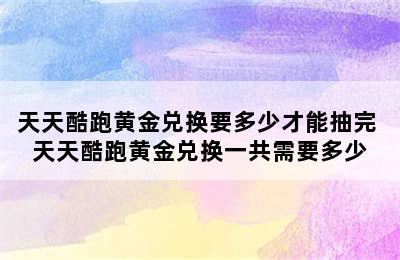 天天酷跑黄金兑换要多少才能抽完 天天酷跑黄金兑换一共需要多少